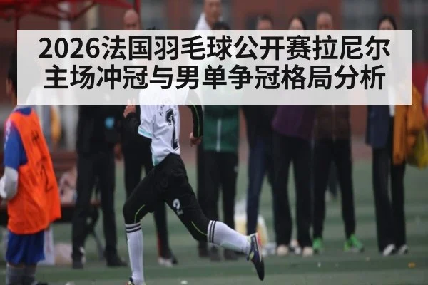 2026法国羽毛球公开赛拉尼尔主场冲冠与男单争冠格局分析