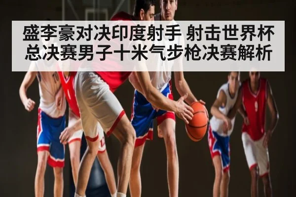 盛李豪对决印度射手 射击世界杯总决赛男子十米气步枪决赛解析