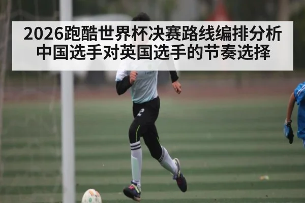 2026跑酷世界杯决赛路线编排分析 中国选手对英国选手的节奏选择